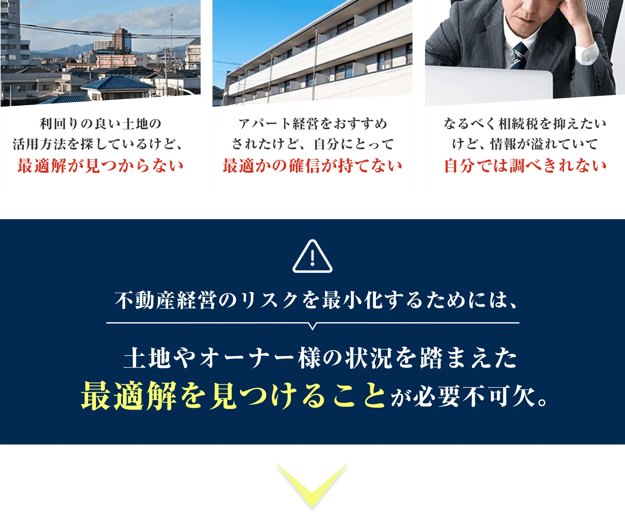 利回りの良い土地の活用方法を探しているけど、最適解が見つからない アパート経営をおすすめされたけど、自分にとって最適かの確信が持てない なるべく相続税を抑えたいけど、情報が溢れていて自分では調べきれない 不動産経営のリスクを最小化するためには、土地やオーナー様の状況を踏まえた最適解を見つけることが必要不可欠。